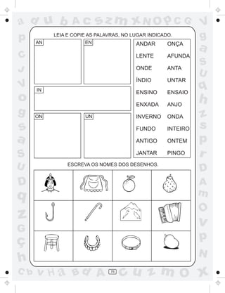 ad u b           Ac        sz m xN O p C G                     V
p     AN
           LEIA E COPIE AS PALAVRAS, NO LUGAR INDICADO.
                      EN
                                                               g
                                         ANDAR       ONÇA
                                                               a
C                                        LENTE       AFUNDA
                                                               S
J                                        ONDE        ANTA
                                                               U
                                         ÍNDIO       UNTAR
V     IN
                                         ENSINO      ENSAIO
                                                               q
o                                        ENXADA      ANJO
                                                               h
g     ON              UN                 INVERNO     ONDA      z
s                                        FUNDO       INTEIRO   s
a                                        ANTIGO      ONTEM     p
S                                        JANTAR      PINGO     r
U               ESCREVA OS NOMES DOS DESENHOS.
                                                               D
D                                                              A
q                                                              m
                                                               O
z                                                              v
G
ç                                                              p
                                                               N
h
C b   v H a Bd A                76
                                     cu z m O x
 
