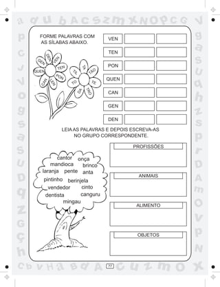 ad u b                        Ac                 sz m xN O p C G         V
p       FORME PALAVRAS COM
                                                     VEN                 g
        AS SÍLABAS ABAIXO.

                                                     TEN
                                                                         a
C
              DE



                                                                         S
                       N
       GE
                N
                    VE

          N
J                                                    PON


                                     TA
                       TEN
      QUEN
                      PO
                              TI
                                L           TÃ
                                              O
                                                                         U
                        N
                                                     QUEN
V                                                                        q
          N
               LE




                                                TE
                               TO
         CA

                 N




                                         TR
                                    DA




o                                                    CAN
                                                                         h
                                            O




g                                                    GEN
                                                                         z
s
                                                     DEN

                           LEIA AS PALAVRAS E DEPOIS ESCREVA-AS
                                                                         s
a                               NO GRUPO CORRESPONDENTE.                 p
S
                                                            PROFISSÕES
                                                                         r
                cantor onça
U             mandioca   brinco                                          D
          laranja pente anta
                                                             ANIMAIS
D         pintinho berinjela                                             A
q           vendedor      cinto
                          canguru
                                                                         m
           dentista
                   mingau
                                                                         O
z                                                            ALIMENTO

                                                                         v
G
ç                                                            OBJETOS     p
                                                                         N
h
C b   v H a Bd A                                     77
                                                          cu z m O x
 