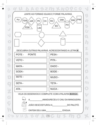 ad u b               Ac           sz m xN O p C G                            V
               JUNTE AS FORMAS IGUAIS E FORME PALAVRAS.
p                                                                            g
      PU      TEM   JAR     PE    CA        RO
                                                      DIM        DIM   PIM
                                                                             a
C                                                           PO
               POM          LIM
                                                 BO
                                                                             S
J                                                                            U
V                                                                            q
o                                                                            h
g     DESCUBRA OUTRAS PALAVRAS, ACRESCENTANDO A LETRA N .                    z
s     POTE -        PONTE                   PESA -                           s
a     VETO -                                PITA -                           p
S     MATA -                                DADO -                           r
U     SODA -                                BODE -                           D
D     SETE -                                MUDO -                           A
q     SETA -                                TETA -                           m
      ATA -                                 NUCA -                           O
z      VEJA OS DESENHOS E COMPLETE COM A PALAVRA MANGA .
                                                                             v
G
ç
                    A___________AMADURECEU E CAIU DA MANGUEIRA.
                                                                             p
                    JOÃO DESCOSTUROU A_____________DO PALETÓ.
                                                                             N
h                   ONTEM DEU UMA______________ D'ÁGUA.

C b   v H a Bd A                       78
                                            cu z m O x
 