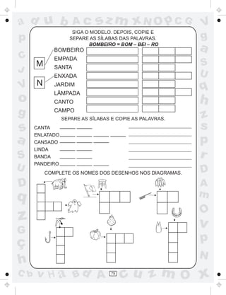 ad u b               Ac      sz m xN O p C G              V
                   SIGA O MODELO. DEPOIS, COPIE E
p                 SEPARE AS SÍLABAS DAS PALAVRAS.         g
             BOMBEIRO
                         BOMBEIRO = BOM – BEI – RO
                                                          a
C            EMPADA
      M                                                   S
J            SANTA
                                                          U
             ENXADA

V N          JARDIM
                                                          q
             LÂMPADA
o            CANTO                                        h
g            CAMPO
               SEPARE AS SÍLABAS E COPIE AS PALAVRAS.     z
s     CANTA    _____   _____                              s
      ENLATADO _____   _____ _____ _____
a     CANSADO _____    _____ _____                        p
      LINDA    _____   _____
S     BANDA    _____   _____                              r
      PANDEIRO _____   _____ _____
U         COMPLETE OS NOMES DOS DESENHOS NOS DIAGRAMAS.   D
D                                                         A
q                                                         m
                                                          O
z                                                         v
G
ç                                                         p
                                                          N
h
C b   v H a Bd A                  79
                                       cu z m O x
 