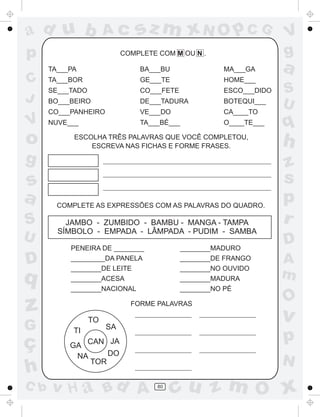 ad u b                 Ac       sz m xN O p C G                     V
p                           COMPLETE COM M OU N .                   g
      TA___PA                   BA___BU               MA___GA       a
C     TA___BOR                  GE___TE               HOME___
      SE___TADO                 CO___FETE             ESCO___DIDO   S
J     BO___BEIRO                DE___TADURA           BOTEQUI___
                                                                    U
      CO___PANHEIRO             VE___DO               CA____TO
V     NUVE___                   TA___BÉ___            O____TE___    q
o           ESCOLHA TRÊS PALAVRAS QUE VOCÊ COMPLETOU,
                ESCREVA NAS FICHAS E FORME FRASES.                  h
g                                                                   z
s                                                                   s
a       COMPLETE AS EXPRESSÕES COM AS PALAVRAS DO QUADRO.
                                                                    p
S         JAMBO - ZUMBIDO - BAMBU - MANGA - TAMPA                   r
        SÍMBOLO - EMPADA - LÂMPADA - PUDIM - SAMBA
U                                                                   D
           PENEIRA DE ________              ________MADURO

D          _________DA PANELA
           ________DE LEITE
                                            ________DE FRANGO
                                            ________NO OUVIDO
                                                                    A
q          ________ACESA                    ________MADURA          m
           ________NACIONAL                 ________NO PÉ
                                                                    O
z                 TO
                              FORME PALAVRAS

                                                                    v
G           TI         SA

ç          GA CAN
                   JA                                               p
            NA     DO
               TOR                                                  N
h
C b   v H a Bd A                     80
                                          cu z m O x
 