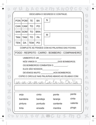 ad u b                    Ac         sz m xN O p C G                         V
p                        DESCUBRA O SEGREDO E CONTINUE.
                                                                             g
      PON POM            TE    BA          N                                 a
C
      CAN CAM            TO    PO                                            S
J                                                                            U
      SAN SOM            TO    BRA
                                           M
V     TAN TAM            TO    PA                                            q
o     TEN       DA       TEM   PO                                            h
g        COMPLETE AS FRASES COM AS PALAVRAS DAS FICHAS.
                                                                             z
s     FOGO - RESPEITO - CARRO - BOMBEIRO - COMPANHEIRO                       s
a               UMBERTO É UM ___________________.
                NÓS VIMOS O __________________DOS BOMBEIROS.
                                                                             p
S               OS BOMBEIROS COMBATEM O ____________.                        r
                ELES SÃO NOSSOS______________.
U               DEVEMOS MUITO ___________AOS BOMBEIROS.                      D
        COPIE E CIRCULE NAS PALAVRAS ABAIXO AS SÍLABAS COM:
D                                                                            A
q           -        -     -    -      -        -       -      -   -         m
                                                                             O
z       anjo                   cinto                ponte          pente
                                                                             v
G       bandeira               bandeja              laranja        cinta

ç       pintura                pontudo              contente       valente
                                                                             p
        tinta                  enxada               mentira        pingo     N
h
C b   v H a Bd A                           81
                                                cu z m O x
 