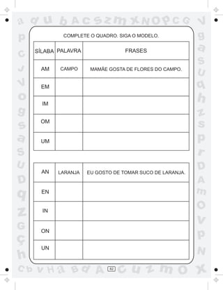 ad u b           Ac      sz m xN O p C G                    V
p             COMPLETE O QUADRO. SIGA O MODELO.             g
      SÍLABA PALAVRA                FRASES
                                                            a
C
                                                            S
J      AM    CAMPO      MAMÃE GOSTA DE FLORES DO CAMPO.
                                                            U
V      EM                                                   q
o       IM
                                                            h
g                                                           z
s
       OM
                                                            s
a      UM                                                   p
S                                                           r
U                                                           D
       AN    LARANJA   EU GOSTO DE TOMAR SUCO DE LARANJA.

D                                                           A
q      EN                                                   m
                                                            O
z       IN
                                                            v
G
ç
       ON
                                                            p
       UN
                                                            N
h
C b   v H a Bd A              82
                                   cu z m O x
 