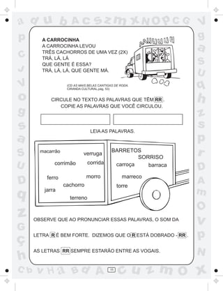 ad u b                Ac            sz m xN O p C G                V
p        A CARROCINHA
                                                                   g
         A CARROCINHA LEVOU
         TRÊS CACHORROS DE UMA VEZ (2X)
                                                                   a
C        TRÁ, LÁ, LÁ
         QUE GENTE É ESSA?                                         S
J        TRÁ, LÁ, LÁ, QUE GENTE MÁ.
                                                                   U
V                   (CD AS MAIS BELAS CANTIGAS DE RODA.
                    CIRANDA CULTURAL,pág. 53)                      q
o            CIRCULE NO TEXTO AS PALAVRAS QUE TÊM RR .             h
                COPIE AS PALAVRAS QUE VOCÊ CIRCULOU.
g                                                                  z
s                                LEIA AS PALAVRAS.
                                                                   s
a                                                                  p
S       macarrão
                             verruga
                                             BARRETOS
                                                      SORRISO
                                                                   r
                               corrida
U             corrimão                        carroça    barraca
                                                                   D
           ferro              morro                marreco
D                  cachorro                      torre
                                                                   A
q         jarra                                                    m
                     terreno

                                                                   O
z     OBSERVE QUE AO PRONUNCIAR ESSAS PALAVRAS, O SOM DA
                                                                   v
G
ç     LETRA R É BEM FORTE. DIZEMOS QUE O R ESTÁ DOBRADO - RR .     p
      AS LETRAS RR SEMPRE ESTARÃO ENTRE AS VOGAIS.                 N
h
C b   v H a Bd A                            11
                                                  cu z m O x
 