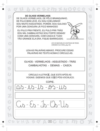 ad u b                Ac        sz m xN O p C G                                     V
p            DE OLHOS VERMELHOS
      DE OLHOS VERMELHOS, DE PÊLO BRANQUINHO,
                                                                                    g
      DE PULO BEM LEVE, EU SOU COELHINHO!
      SOU MUITO ASSUSTADO, PORÉM, SOU GULOSO
                                                                                    a
C     POR UMA CENOURA JÁ FICO MANHOSO
                                                                                    S
J     EU PULO PRÁ FRENTE, EU PULO PRÁ TRÁS
                                                                                    U
      DOU MIL CAMBALHOTAS SOU FORTE DEMAIS!
      COMI UMA CENOURA, COM CASCA E TUDO
V     TÃO GRANDE ELA ERA, FIQUEI BARRIGUDO.                                         q
o                                             (CD AS MAIS BELAS CANTIGAS DE RODA.
                                              CIRANDA CULTURAL,pág. 83)             h
g            LEIA AS PALAVRAS ABAIXO. PROCURE ESSAS
                                                                                    z
              PALAVRAS NO TEXTO ACIMA E CIRCULE-AS.

s                                                                                   s
a          OLHOS - VERMELHOS - ASSUSTADO - TRÁS                                     p
                    CAMBALHOTAS - DEMAIS - CASCA
S                                                                                   r
U                 CIRCULE A LETRA S , QUE ESTÁ APÓS AS
                                                                                    D
                VOGAIS. DIZEMOS QUE O S É PÓS-VOCÁLICO.

D                                COPIE.                                             A
q           _           _        _                  _                               m
                                                                                    O
z                                                                                   v
G               _           _        _                  _

ç                                                                                   p
                                                                                    N
h
C b   v H a Bd A                         83
                                                cu z m O x
 