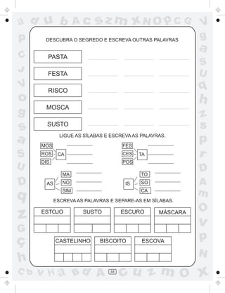 ad u b                Ac    sz m xN O p C G                  V
p      DESCUBRA O SEGREDO E ESCREVA OUTRAS PALAVRAS
                                                             g
                                                             a
C       PASTA
                                                             S
J       FESTA                                                U
V       RISCO                                                q
o                                                            h
       MOSCA
g                                                            z
s       SUSTO                                                s
a     MOS
               LIGUE AS SÍLABAS E ESCREVA AS PALAVRAS.

                                      FES
                                                             p
S     ROS     CA                      CES   TA               r
      DIS                             POS
U                                                            D
                MA                          TO

D       AS      NO                     IS   SO               A
q               SIM                         CA
                                                             m
             ESCREVA AS PALAVRAS E SEPARE-AS EM SÍLABAS.

                                                             O
z     ESTOJO           SUSTO          ESCURO       MÁSCARA

                                                             v
G
ç            CASTELINHO      BISCOITO        ESCOVA
                                                             p
                                                             N
h
C b   v H a Bd A                 84
                                      cu z m O x
 