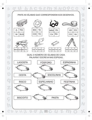 ad u b                  Ac       sz m xN O p C G                           V
p           PINTE AS SÍLABAS QUE CORRESPONDEM AOS DESENHOS.                g
                                                                           a
C
                                                                           S
J            TO           BIS   TA                                         U
       Ô                                       MÁS PA           AS   ES

V      NI    BUS          COI TO               CA RA            CO   VA
                                                                           q
o                                                                          h
g                                                                          z
s
      MOS QUI BO TO       ES TI QUI LO        ES DO TO JO    ES CA TA DA
                                                                           s
                      QUAL O NÚMERO DE SÍLABAS DE CADA
a                       PALAVRA? ESCREVA NAS ESPIGAS.                      p
S          LAGOSTA                FÓSFORO                   ESPADINHA      r
U                                                                          D
D           CESTA                             ESCOLINHA                    A
q                                                                          m
             RISCO              ESPELHINHO                  FESTINHA

                                                                           O
z                                                                          v
G
ç        BISCOITO                               PASTA                      p
                                                                           N
h
C b   v H a Bd A                         85
                                               cu z m O x
 