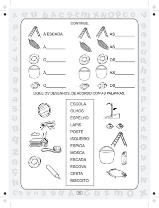 ad u b             Ac    sz m xN O p C G                  V
                         CONTINUE.
p                                                         g
            A ESCADA                        AS_________   a
C
            A_________                      AS_________   S
J                                                         U
V           O_________                      OS_________
                                                          q
o           A_________                      AS_________   h
g                                                         z
            O_________                      OS_________
s      LIGUE OS DESENHOS, DE ACORDO COM AS PALAVRAS.
                                                          s
a                                                         p
                         ESCOLA
S                        OLHOS                            r
U                        ESPELHO
                                                          D
                         LÁPIS
D                        POSTE                            A
q         ESCOLA
                         ISQUEIRO                         m
                         ESPIGA
                                                          O
z                        MOSCA
                         ESCADA                           v
G
ç
                         ESCOVA
                                                          p
                         CESTA
                         BISCOITO                         N
h
C b   v H a Bd A            86
                                  cu z m O x
 