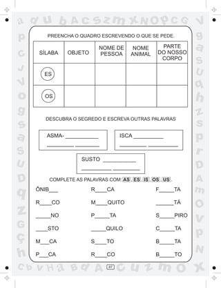ad u b            Ac        sz m xN O p C G                       V
p        PREENCHA O QUADRO ESCREVENDO O QUE SE PEDE.              g
       SÍLABA    OBJETO
                              NOME DE       NOME       PARTE
                                                      DO NOSSO
                                                                  a
C                             PESSOA       ANIMAL
                                                       CORPO
                                                                  S
J                                                                 U
        ES

V                                                                 q
o       OS
                                                                  h
g                                                                 z
         DESCUBRA O SEGREDO E ESCREVA OUTRAS PALAVRAS
s                                                                 s
a        ASMA- ___________
         _________ ________
                                       ISCA __________
                                       _________ __________
                                                                  p
S                                                                 r
                       SUSTO ___________
U                      __________ _________                       D
D         COMPLETE AS PALAVRAS COM: AS , ES , IS , OS , US .      A
q     ÔNIB___             R____CA                    F_____TA     m
      R____CO             M____QUITO                 ______TÁ
                                                                  O
z     _____NO             P_____TA                   S_____PIRO
                                                                  v
G     ____STO             _____QUILO                 C_____TA
ç                                                                 p
      M___CA              S____TO                    B_____TA
                                                                  N
h     P___CA              R____CO                    B_____TO

C b   v H a Bd A                  87
                                       cu z m O x
 