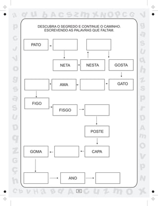 ad u b         Ac      sz m xN O p C G                V
p        DESCUBRA O SEGREDO E CONTINUE O CAMINHO.     g
            ESCREVENDO AS PALAVRAS QUE FALTAM.
                                                      a
C
       PATO                                           S
J                                                     U
V
                   NETA             NESTA     GOSTA
                                                      q
o                                                     h
g                                                     z
                   AMA                         GATO
s                                                     s
a                                                     p
       FIGO
S                  FISGO                              r
U                                                     D
D                                    POSTE
                                                      A
q                                                     m
                                                      O
z     GOMA                            CAPA
                                                      v
G
ç                                                     p
                         ANO                          N
h
C b   v H a Bd A               89
                                    cu z m O x
 