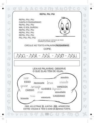 ad u b            Ac       sz m xN O p C G                      V
p                       REPIU, PIU, PIU
                                                                g
       REPIU, PIU, PIU
       CANTA O PASSARINHO
                                                                a
C      REPIU, PIU, PIU
       MAL O SOL SURGIU.                                        S
J      REPIU, PIU, PIU                                          U
       REPIU, PIU, PIU
V      REPIU, PIU, PIU
       PIU, PIU, PIU, PIU                                       q
o                     (CD AS MAIS BELAS CANTIGAS DE RODA.
                      CIRANDA CULTURAL,pág.88)
                                                                h
g          CIRCULE NO TEXTO A PALAVRA PASSARINHO .
                             COPIE.                             z
s            _         _                 _                  _
                                                                s
a                                                               p
S                                                               r
                  LEIA AS PALAVRAS. OBSERVE
U                 O QUE ELAS TÊM DE IGUAL.                      D
D                                                   assobio     A
q          ESSO    dezessete
                                                                m
                                               VANESSA
                                                                O
z           CÁSSIO
                            ULISSES
                                             assustado
                                                                v
G                          vassoura
                                          CASSIANO

ç
        bússola
                                                                p
           OBS: AS LETRAS S JUNTAS - SS - APARECEM              N
h         ENTRE VOGAIS E TÊM O SOM DE S MAIS FORTE.

C b   v H a Bd A                 90
                                      cu z m O x
 
