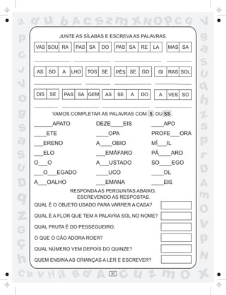 ad u b                Ac        sz m xN O p C G                         V
p                JUNTE AS SÍLABAS E ESCREVA AS PALAVRAS.                g
      VAS SOU RA       PAS SA    DO        PAS SA   RE   LA    MAS SA   a
C
                                                                        S
J     AS    SO    A   LHO   TOS SE         PÊS SE   GO     GI RAS SOL
                                                                        U
V
      DIS   SE
                                                                        q
o                 PAS SA GEM      AS       SE   A   DO     A   VES SO
                                                                        h
g             VAMOS COMPLETAR AS PALAVRAS COM S OU SS .
                                                                        z
s
      ______APATO
      ____ETE
                                DEZE____EIS
                                ____OPA
                                                         ____APO
                                                         PROFE___ORA
                                                                        s
a     ___ERENO                  A____OBIO                MÍ___IL        p
S     ___ELO                    ___EMÁFARO               PÁ____ARO
                                                                        r
      O___O                     A___USTADO               SO____EGO
U     ___O___EGADO              ____UCO                  ____OL         D
D     A___OALHO                 ___EMANA
                      RESPONDA AS PERGUNTAS ABAIXO,
                                                         ____EIS        A
q                       ESCREVENDO AS RESPOSTAS.                        m
      QUAL É O OBJETO USADO PARA VARRER A CASA?
                                                                        O
z     QUAL É A FLOR QUE TEM A PALAVRA SOL NO NOME?

      QUAL FRUTA É DO PESSEGUEIRO.                                      v
G
ç     O QUE O CÃO ADORA ROER?                                           p
      QUAL NÚMERO VEM DEPOIS DO QUINZE?
                                                                        N
h     QUEM ENSINA AS CRIANÇAS A LER E ESCREVER?

C b   v H a Bd A                      92
                                            cu z m O x
 