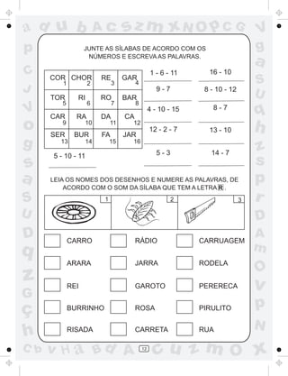 ad u b                  Ac        sz m xN O p C G                                V
p                  JUNTE AS SÍLABAS DE ACORDO COM OS                             g
                    NÚMEROS E ESCREVA AS PALAVRAS.
                                                                                 a
C     COR CHOR          RE        GAR
                                                1 - 6 - 11      16 - 10
         1          2        3         4                                         S
J                                                  9-7         8 - 10 - 12
                                                                                 U
      TOR      RI       RO        BAR
         5          6        7         8
V     CAR      RA       DA        CA
                                                4 - 10 - 15       8-7
                                                                                 q
o     SER
         9
              BUR
                   10

                        FA
                             11     12
                                  JAR
                                                12 - 2 - 7      13 - 10          h
g       13         14        15     16
                                                                                 z
      5 - 10 - 11                                  5-3           14 - 7
s                                                                                s
a     LEIA OS NOMES DOS DESENHOS E NUMERE AS PALAVRAS, DE
          ACORDO COM O SOM DA SÍLABA QUE TEM A LETRA R .
                                                                                 p
S                        1                               2                   3   r
U                                                                                D
D            CARRO                     RÁDIO                  CARRUAGEM
                                                                                 A
q                                                                                m
             ARARA                     JARRA                  RODELA
                                                                                 O
z            REI                       GAROTO                 PERERECA           v
G
ç            BURRINHO                  ROSA                   PIRULITO           p
                                                                                 N
h            RISADA                    CARRETA                RUA

C b   v H a Bd A                           12
                                                  cu z m O x
 