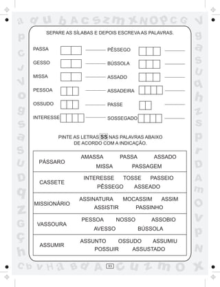 ad u b              Ac      sz m xN O p C G                  V
p         SEPARE AS SÍLABAS E DEPOIS ESCREVA AS PALAVRAS.
                                                             g
      PASSA                     PÊSSEGO                      a
C
      GESSO                     BÚSSOLA                      S
J                                                            U
      MISSA                     ASSADO
V
      PESSOA                    ASSADEIRA
                                                             q
o     OSSUDO
                                                             h
                                PASSE
g                                                            z
      INTERESSE                 SOSSEGADO
s                                                            s
a              PINTE AS LETRAS SS NAS PALAVRAS ABAIXO
                     DE ACORDO COM A INDICAÇÃO.
                                                             p
S                      AMASSA          PASSA       ASSADO
                                                             r
U      PÁSSARO
                            MISSA         PASSAGEM           D
D       CASSETE
                        INTERESSE       TOSSE     PASSEIO    A
q                            PÊSSEGO       ASSEADO           m
                      ASSINATURA        MOCASSIM     ASSIM
      MISSIONÁRIO
                                                             O
z                           ASSISTIR

                       PESSOA         NOSSO
                                              PASSINHO

                                                  ASSOBIO    v
G      VASSOURA

ç
                           AVESSO              BÚSSOLA
                                                             p
                      ASSUNTO    OSSUDO    ASSUMIU
        ASSUMIR
                          POSSUIR    ASSUSTADO               N
h
C b   v H a Bd A                 93
                                      cu z m O x
 