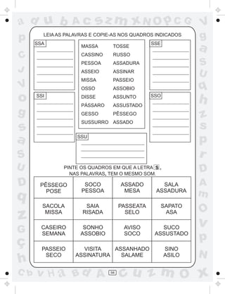 ad u b            Ac         sz m xN O p C G                  V
p       LEIA AS PALAVRAS E COPIE-AS NOS QUADROS INDICADOS
                                                              g
      SSA
                     MASSA      TOSSE
                                               SSE
                                                              a
C                    CASSINO    RUSSO
                     PESSOA     ASSADURA                      S
J                    ASSEIO     ASSINAR
                                                              U
                     MISSA      PASSEIO
V                    OSSO       ASSOBIO                       q
o     SSI            DISSE
                     PÁSSARO
                                ASSUNTO
                                ASSUSTADO
                                               SSO
                                                              h
g                    GESSO      PÊSSEGO
                                                              z
s
                     SUSSURRO ASSADO
                                                              s
a                  SSU
                                                              p
S                                                             r
U              PINTE OS QUADROS EM QUE A LETRA S ,
                                                              D
                 NAS PALAVRAS, TEM O MESMO SOM.

D      PÊSSEGO        SOCO          ASSADO        SALA        A
q        POSE        PESSOA          MESA       ASSADURA
                                                              m
        SACOLA        SAIA          PASSEATA         SAPATO
                                                              O
z        MISSA       RISADA           SELO            ASA

                                                              v
G       CASEIRO
        SEMANA
                      SONHO
                     ASSOBIO
                                     AVISO
                                     SOCO
                                                  SUCO
                                                ASSUSTADO
ç                                                             p
        PASSEIO      VISITA   ASSANHADO              SINO
         SECO      ASSINATURA   SALAME               ASILO    N
h
C b   v H a Bd A               94
                                    cu z m O x
 