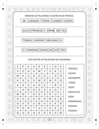 ad u b              Ac      sz m xN O p C G                    V
p             ORDENE AS PALAVRAS E ESCREVA AS FRASES.          g
          DE     ASSADO.    PEIXE       CÁSSIO   GOSTA         a
C
                                                               S
J         SUCO PÊSSEGO.          SÔNIA DE FEZ
                                                               U
V
          TOMOU      XAROPE. MELISSA         O
                                                               q
o                                                              h
g         O    VANESSA OSSO DÁ AO CÃO.                         z
s                                                              s
a               ENCONTRE AS PALAVRAS NO DIAGRAMA.
                                                               p
S     Z   P     A   S   S    E      I    O   X
                                                   PASSEIO     r
      X   Z     S   A   W    Y    U      K   Z
U                                                  GESSO
                                                               D
      W   A     S   S   O    A    L      H   O
                                                   ASSADEIRA
D     K   S     A   S   M    P    N      P   Q
                                                   TOSSE
                                                               A
q     A   S     S   A   D    E      I    R   A
                                                   OSSO
                                                               m
      L   A     R   D   O    S    S      O   T
                                                   ASSOALHO    O
z     M
      N
          N
          H
                T
                Z
                    O
                    K
                        S
                        Q
                             S
                             O
                                  E
                                  W
                                         U
                                         K
                                             V
                                             B
                                                   ASSA
                                                               v
G                                                  ASSANHADO

ç
      O   A     E   U   B    A    C      A   D
                                                   ASSADO
                                                               p
      P   D     R   T   U    V    X      Z   K
                                                   PESSOA
                                                               N
h     Q   O     S   G   E    S    S      O   W

C b   v H a Bd A                  95
                                        cu z m O x
 