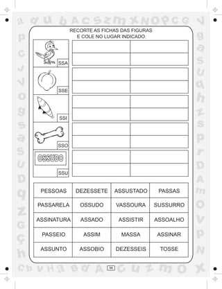 ad u b             Ac     sz m xN O p C G                    V
                  RECORTE AS FICHAS DAS FIGURAS
p                   E COLE NO LUGAR INDICADO.                g
                                                             a
C
            SSA                                              S
J                                                            U
V
            SSE
                                                             q
o                                                            h
g                                                            z
            SSI

s                                                            s
a                                                            p
            SSO
S                                                            r
      OSSUDO
U                                                            D
            SSU
D                                                            A
q      PESSOAS      DEZESSETE        ASSUSTADO     PASSAS    m
      PASSARELA      OSSUDO          VASSOURA     SUSSURRO
                                                             O
z     ASSINATURA     ASSADO           ASSISTIR    ASSOALHO   v
G
ç      PASSEIO        ASSIM           MASSA       ASSINAR    p
       ASSUNTO       ASSOBIO         DEZESSEIS     TOSSE     N
h
C b   v H a Bd A                96
                                      cu z m O x
 