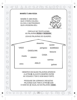 ad u b         Ac      sz m xN O p C G                     V
p        MAMÃE É UMA ROSA
                                                           g
                                                           a
C        MAMÃE É UMA ROSA
         QUE O PAPAI COLHEU.                               S
J        EU SOU O BOTÃOZINHO
         QUE A ROSEIRA DEU.                                U
V
                  CIRCULE NO TEXTO ACIMA
                                                           q
o              AS PALAVRAS ROSA E ROSEIRA .
                                                           h
               LEIA AS PALAVRAS DO QUADRO.
g                                                          z
s                             desenho
                                                quase
                                                           s
a       VASO                        perigoso     SORRISO   p
                   GASOLINA
S                                     CASA
                                                 tesoura
                                                           r
U         risada
                     casaco                                D
                                               camisa
D       usou             ASILO
                                                  guloso
                                                           A
q                                                          m
                                                           O
z         OBSERVE EM QUAIS PALAVRAS APARECE
            A LETRA S. ELA ESTÁ SEMPRE ENTRE
           AS VOGAIS E TEM O SOM MAIS FORTE.               v
G
ç           PESQUISE EM JORNAIS E REVISTAS
            PALAVRAS QUE TEM A LETRA S COM
                                                           p
         O SOM DO Z IGUAL AO DA PALAVRA CASA .
                                                           N
h
C b   v H a Bd A               98
                                     cu z m O x
 