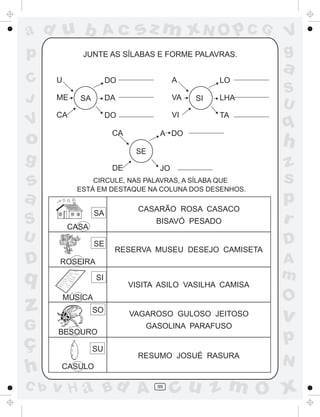 ad u b              Ac         sz m xN O p C G              V
p             JUNTE AS SÍLABAS E FORME PALAVRAS.            g
                                                            a
C     U                 DO                A         LO
                                                            S
J     ME     SA         DA                VA   SI   LHA
                                                            U
      CA                DO                VI        TA
V
                         CA          A DO
                                                            q
o                                                           h
                               SE
g                        DE          JO                     z
s               CIRCULE, NAS PALAVRAS, A SÍLABA QUE         s
            ESTÁ EM DESTAQUE NA COLUNA DOS DESENHOS.
a                                                           p
                                CASARÃO ROSA CASACO
                   SA
S         CASA
                                    BISAVÓ PESADO           r
U                  SE                                       D
                         RESERVA MUSEU DESEJO CAMISETA
D     ROSEIRA                                               A
q                  SI                                       m
                              VISITA ASILO VASILHA CAMISA
          MÚSICA                                            O
z                 SO          VAGAROSO GULOSO JEITOSO
                                                            v
G     BESOURO
                                 GASOLINA PARAFUSO

ç                                                           p
                  SU
                                RESUMO JOSUÉ RASURA
                                                            N
h      CASULO

C b   v H a Bd A                    99
                                          cu z m O x
 