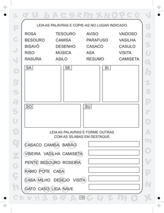 ad u b              Ac        sz m xN O p C G                    V
p            LEIA AS PALAVRAS E COPIE-AS NO LUGAR INDICADO.
                                                                 g
      ROSA            TESOURO           AVISO         VAIDOSO    a
C     BESOURO         CAMISA            PARAFUSO      VASILHA
      BISAVÔ          DESENHO           CASACO        CASULO     S
J     RISO            MÚSICA            ASA           VISITA     U
      RASURA          ASILO             RESUMO        CAMISETA
V
      SA                   SE                    SI
                                                                 q
o                                                                h
g                                                                z
s                                                                s
a                                                                p
      SO                                SU
S                                                                r
U                                                                D
D                  LEIA AS PALAVRAS E FORME OUTRAS
                     COM AS SÍLABAS EM DESTAQUE.
                                                                 A
q                                                                m
      CASACO CAMISA BARÃO

                                                                 O
z     VISEIRA VASILHA CAMISETA

      PENTE BESOURO ROSEIRA                                      v
G
ç
      RAMO POTE CASA                                             p
      CASA MILHO DESEJO VISITA
                                                                 N
h     GATO CASO LIGA NAVE
C b   v H a Bd A                  100
                                         cu z m O x
 