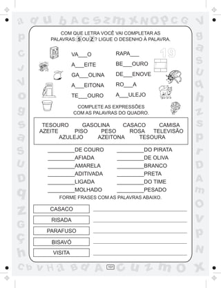 ad u b             Ac       sz m xN O p C G                V
p            COM QUE LETRA VOCÊ VAI COMPLETAR AS
         PALAVRAS: S OU Z ? LIGUE O DESENHO À PALAVRA.
                                                           g
                                                           a
C                  VA___O             RAPA___      19
                   A___EITE           BE___OURO            S
J                                                          U
                   GA___OLINA         DE___ENOVE
V                  A___EITONA         RO___A               q
o                  TE___OURO          A___ULEJO
                                                           h
g                   COMPLETE AS EXPRESSÕES
                   COM AS PALAVRAS DO QUADRO.              z
s      TESOURO       GASOLINA    CASACO    CAMISA          s
      AZEITE      PISO    PESO     ROSA  TELEVISÃO
a            AZULEJO     AZEITONA    TESOURA               p
S       _________DE COURO
        _________AFIADA
                                      _________DO PIRATA
                                      _________DE OLIVA
                                                           r
U       _________AMARELA              _________BRANCO      D
        _________ADITIVADA            _________PRETA
D       _________LIGADA               _________DO TIME     A
q       _________MOLHADO              _________PESADO      m
            FORME FRASES COM AS PALAVRAS ABAIXO.

                                                           O
z        CASACO

         RISADA                                            v
G
ç
        PARAFUSO
                                                           p
         BISAVÓ
                                                           N
h         VISITA

C b   v H a Bd A                101
                                      cu z m O x
 