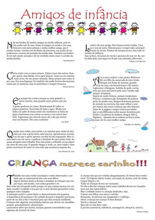 Amigos de infância

N
       ão me lembro de muitos amigos na minha infância, pois eu


                                                                               L
       não podia sair de casa. Eram só amigos na escola e, em casa,                   embro de uma amiga. Nós éramos muito unidas. Uma
       brincava com meus primos e minha melhor amiga, que é                           ia à casa da outra. Brincávamos o tempo todo, principal-
minha vizinha. Lembro-me de filmes de princesas, um sonho de ser                      mente na escola. Éramos da mesma turma. Isso tudo no
professora e excesso de proteção da minha mãe. Também me lembro                Jardim de Infância.
de ter sido muito mimada e de ter recebido muito amor e carinho da             Isso acabou, trocamos de escola e paramos de nos ver. Eu sen-
minha família.                                                                 tia falta dela, mas segui em frente com amizades diferentes.
                                                          Julia Boudinho                                                     Fabiana José Marinho




C
      orria muito com os meus primos. Pulava muro dos outros. Sem-



                                                                                       A
      pre queria uma Barbie nova para brincar. Como eu era menina
                                                                                                os 4 anos conheci o meu primo Welerson.
      e mais nova, fui um pouco mimada. Meus primos iam todos lá
                                                                                                Ele era filho da namorada do meu irmão.
pra casa. Era uma bagunça. Eu também não podia brincar das mesmas
                                                                                                Sempre nos finais de semana, quando
coisas que os meninos, mas eu perturbava e sempre brincava.
                                                                                       ele ia lá em casa, nós brincávamos o dia inteiro.
                                                         Juliana Barbosa
                                                                                       Jogávamos videogame, bolinha de gude, corría-
                                                                                       mos que nem uns loucos pela casa e minha mãe
                                                                                       sempre reclamava.
                                                                                       Depois de muito brincar, sempre tomávamos


      E
             u sempre fui a única criança no meu quintal e a                           Nescau e comíamos pão fresquinho da padaria
             única menina, mas quando meus primos iam pra                              perto da minha casa. Sempre ficávamos prestan-
             lá...                                                                     do atenção na conversa dos mais velhos e sem-
      A gente quebrava as coisas. Brincávamos de todos os                              pre ríamos das coisas confusas que eles falavam.
      piques possíveis. Guerrinha de lama e água. Minha avó                            Antes de ir embora, sempre íamos pra minha
      tinha um salão de festas então nós enchíamos as bolas de                         laje e conversávamos sobre nossos desenhos pre-
      água e tacávamos uns contra os outros e nos outros tam-                          feridos: Cavaleiros do Zodíaco, Dragon Ball Z,
      bém. Jogávamos por cima do muro até o dia que acerta-                            Digimon... Quando ele ia embora eu ficava triste,
      mos um homem. Deu uma confusão!                                                  porque ele era meu melhor amigo.
                                                       Ana Mello
                                                                                                                        Caroline Ivo Rubins




Q
      uando meu irmão, meu primo e eu saíamos para andar de bici-
      cleta nas ruas a gente fazia cada loucura. Apostávamos corrida.
      Um dia que a gente apostou corrida foi tão engraçado. Meu ir-
mão bateu em um carro e quebrou a bicicleta do meu primo toda. Eu
quase atropelei uma velhinha. Para não matar a velhinha, eu me joguei
em cima de uma casa. E quando chegou a noite, eu, meu irmão e meu
primo morremos de tanto rir com tudo que aconteceu naquele dia.
                                                    Luiz Eduardo R. Lima




 CRIANÇA merece carinho!!!

T
       rabalho em uma creche municipal e venho observando o cui-           A criança tem que ser vestida adequadamente, de forma bem confor-
       dado que os responsáveis têm com seus filhos.                       tável. Ter higiene diária: banho, escovação de dentes, corte de unhas,
       Alguns deixam muito a desejar e mandam as crianças com rou-         roupas limpas e etc.
       pas sujas, sem banho, com unhas grandes e etc.                      Todas as crianças devem ser vacinadas.
Este tema me incomoda muito porque sei que criança merece ser cui-         No dia-a-dia das crianças todos esses cuidados devem ser tomados
dada, amada e acolhida e tem que ter os seus direitos garantidos como      para que elas sejam felizes.
qualquer outro cidadão.                                                    Mas o cuidado maior é a atenção dedicada a elas.
A interação social é o ponto básico no desenvolvimento dos pequenos.       Tratem seus filhos com amor e carinho.
A importância da presença e do cuidado dos pais e daqueles que fazem       Brinquem, incentivem sua imaginação e o diálogo.
parte de seu dia-a-dia é essencial para que elas cresçam saudáveis.        Deixe a criança ser criança! È bom demais!
Crianças têm algumas necessidades básicas que devem ser atendidas          Nutrir a criança? Sim.
sempre, principalmente, alimentação.                                       Mas não só com leite e pão.
Lamentável saber que muitas crianças passam necessidades e que             É preciso acariciá-la, embalá-la, massageá-la, abraçá-la, amá-la...
algumas até morrem de fome.
                                                                                                                                      Poliane Cristina
 