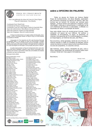 sobre a OFICINA DA PALAVRA


                                                                                 	     Todos os alunos do Centro de Cultura Digital
      Esta é uma públicação dos alunos do Centro de Cultura Digital              Praça do Conhecimento, em Nova Brasília, participam
                Praça do Conhecimento - Nova Brasília.                           dos encontros semanais na Oficina da Palavra. São oito
                                                                                 turmas que se reúnem 50 minutos por semana para
 Coordenação Geral: Dinah Frotte                                                 dialogar;  produzir textos com palavras e imagens; trocar
 Coordenação de Projetos; Claudia Ceccon                                         informação, vivências e conhecimento. A interação se dá
 Coordenação Centro de Cultura Digital: Nailton de Agostinho Maia                com dinâmicas de estimulo a criatividade, a reflexão e a
 Supervisão Administrativa: Maria Beatriz Carvalho de Araujo                     expressão de ideias e a produção de textos.
 Supervisão Financeira: Walmir de Araújo Machado
 Supervisão Pedagógica: Maria de Lourdes Rezende                                 Para esta edição única da revista-jornal Ciranda, todos
                                                                                 contaram um pouco da sua infância. Os sonhos, a
 	       A Praça do Conhecimento é um espaço público de Educação, Comu-          realidade, as brincadeiras, os jogos, os desenhos, as
 nicação, Cultura e Tecnologia situada na Praça do Terço, em Nova Brasília,      músicas, os programas de TV, os personagens, as piadas,
 no Complexo do Alemão.                                                          as traquinagens, as histórias dos pais, dos filhos...
 	        Inaugurada em 23 de dezembro de 2011 pela Secretaria Municipal
 de Habitação (SMH) e com gestão do Centro de Comunicação e Imagem               Nos encontros, várias gerações. Gente de 14 a 76 anos. A
 Popular (CECIP), a Praça do Conhecimento promove atividades culturais e         maioria nascido e criado no Complexo do Alemão, outros
 artísticas para públicos de todas as idades e formação técnica e profissional   vieram do interior e criaram raízes na Serra da Misericórdia,
 em novas tecnologias da informação e comunicação para jovens e adultos.         na zona da Leopoldina, no suburbio carioca.
 	       As ações desenvolvidas na Praça do Conhecimento têm como enfo-
 ques o olhar para a realidade, o pensar e o agir críticos, a promoção e valo-   São histórias, casos, relatos, desabafos de pais, avós e
 rização do ser humano e do território urbano das comunidades do Complexo        filhos registradas nas lembranças de quando todos eram
 do Alemão e da Serra da Misericórdia.                                           crianças. Ainda tem mais jogos e brincadeiras!
Participam desta edição:
Adriel de Almeida Silva, 20 anos.          Lucas Barreto de Oliveira, 17 anos    Boa leitura.
Aline Ribeiro, 15 anos.                    Lucas Barreto, 16 anos.                                                           Ilustração: Tainara
Allison Felipe Paulino de Melo, 16 anos.   Lucas Delfino Tomé, 14 anos.
Ana Paula Vasconcelos, 37 anos.            Lucas Ferreira da Silva, 16 anos.
André Valle, 28 anos.                      Lucas Holanda de Souza, 16 anos.
Andrielle Freitas, 18 anos.                Lucas Severo, 16 anos.
Angel Lee, 16 anos.                        Luiz Alberto Dias, 41 anos.
Anna Mello, 15 anos.                       Luiz Carlos, 31 anos.
Ariane Cabral, 14 anos.                    Luiz Fernando Nunes, 55 anos.
Beatriz Medeiros, 14 anos.                 Marcos Victor Fernandes, 17 anos.
Bianca Costa, 16 anos.                     Maria Lucia Holanda, 46 anos.
Bianca Leão, 22 anos.                      Marinete Lima, 50 anos.
Bruno Araújo, 20 anos.                     Mário Alves Filho, 55 anos.
Bruno Delfino, 15 anos.                    Marlon Nascimento, 15 anos.
Carlos Augusto Cabral Pontes, 29 anos.     Mateus Wesley, 16 anos.
Caroline Dias, 17 anos.                    Michelle Beff, 28 anos.
Cristiano de Sá, 31 anos.                  Monique Araújo, 15 anos.
Daniel de Sá, 17 anos.                     Nara Regina Barreto, 39 anos.
Daniele Correa, 17 anos.                   Nathali Araújo Souza, 14 anos.
Danielle Andrade, 15 anos.                 Norma Sueli, 59 anos.
Danilo Nascimento, 16 anos.                Patrícia Lima, 17 anos.
Debora Monteiro, 21 anos.                  Paulo Henrique Paz, 19 anos.
Diogo Ventura, 22 anos.                    PC Safra, 19 anos.
Edileuza Menezes, 58 anos.                 Raphael Melo, 28 anos.
Eduardo Ragozo Fernandes, 37 anos.         Raphael Silva de Azevedo, 15 anos.
Erivan Lins, 18 anos.                      Raquel Picculli, 17 anos.
Fabiano de Paula, 32 anos.                 Ravel, 15 anos.
Filipe Pessoa, 19 anos.                    Rayan Silva, 19 anos.
Flavio Menezes, 18 anos.                   Renata Miguel, 27 anos.
Francisco Carlos, 50 anos.                 Ricardo Santos, 16 anos.
Gabriel Loyola, 18 anos.                   Rosangela Morgado,43 anos.
Gabriel Romualdo, 62 anos.                 Rosineia Silva, 37 anos.
George Matias, 17 anos.                    Sandro Ferreira, 17 anos.
Hallyson Santos, 31 anos.                  Sergio da Silva, 45 anos.
Igor Morgado, 14 anos.                     Stephani Ferreira, 16 anos.
Jaíne Alves Martins, 36 anos.              Tainara da Silva, 14 anos.
Jessica Santana Alves, 19 anos.            Thatiana Vasconcelos, 18 anos.
Juliana Martins, 17 anos.                  Tiago Cavalcanti Martins, 18 anos.
Juliana Ribeiro, 25 anos.                  Tuany Pereira de Oliveira, 16 anos.
Juliana Souza de Oliveira, 24 anos.        Verônica Menezes, 23 anos.
Karen Melo, 25 anos.                       Wallace Bueno, 15 anos.
Kleyton de Lima Marinque, 15 anos.         Wellerson Souza, 15 anos.
Larissa Alves Felipe, 16 anos.             Wesley Alves, 15 anos.
Lenita Rocha, 76 anos                      Yan da Silva Fernandes, 14 anos.
Leonardo Cristóvão, 14 anos.               Yasmim Claudio Teixeira, 14 anos.
Letícia Conceição, 18 anos.

Educadora da Oficina Palavra: Maracy Guimarães
 