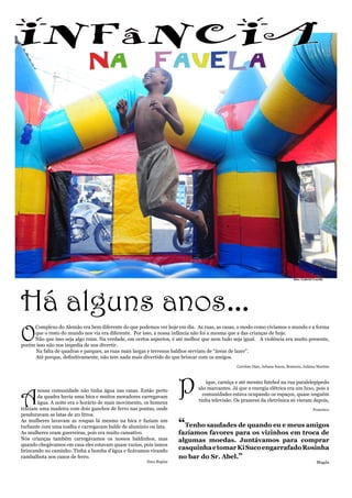 INFâNCIA	
                             NA                            FAVELA




                                                                                                                               foto: Gabriel Loyola




Há alguns anos...
O
     Complexo do Alemão era bem diferente do que podemos ver hoje em dia. As ruas, as casas, o modo como vivíamos o mundo e a forma
     que o resto do mundo nos via era diferente. Por isso, a nossa infância não foi a mesma que a das crianças de hoje.
     Não que isso seja algo ruim. Na verdade, em certos aspectos, é até melhor que nem tudo seja igual. A violência era muito presente,
porém isso não nos impedia de nos divertir.
	    Na falta de quadras e parques, as ruas mais largas e terrenos baldios serviam de “áreas de lazer”.
	    Até porque, definitivamente, não tem nada mais divertido do que brincar com os amigos.
                                                                                              Caroline Dias, Juliana Souza, Rosineia, Juliana Martins




A
       nossa comunidade não tinha água nas casas. Então perto
       da quadra havia uma bica e muitos moradores carregavam
       água. A noite era o horário de mais movimento, os homens
                                                                     P          ique, carniça e até mesmo futebol na rua paralelepípedo
                                                                             são marcantes. Já que a energia elétrica era um luxo, pois a
                                                                               comunidades estava ocupando os espaços, quase nnguém
                                                                             tinha televisão. Os prazeres da eletrônica só vieram depois,
traziam uma madeira com dois ganchos de ferro nas pontas, onde                                                                              Francisco
penduravam as latas de 20 litros.
As mulheres lavavam as roupas lá mesmo na bica e faziam um
turbante com uma toalha e carregavam balde de alumínio ou lata.      “Tenho saudades de quando eu e meus amigos
As mulheres eram guerreiras, pois era muito cansativo.               fazíamos favores para os vizinhos em troca de
Nós crianças também carregávamos os nossos baldinhos, mas            algumas moedas. Juntávamos para comprar
quando chegávamos em casa eles estavam quase vazios, pois íamos
brincando no caminho. Tinha a bomba d’água e ficávamos virando
                                                                     casquinha e tomar Ki Suco engarrafado Rosinha
cambalhota nos canos de ferro.                                       no bar do Sr. Abel.”
                                                       Nara Regina                                                                            Magda
 