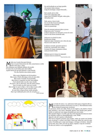 foto: Gabriel Loyola.Patrícia Lima e Raquel Picculi
foto: Paloma Granjeiro
                                                                          Por está localizada em um lugar paralelo
                                                                          Ali cresciam várias crianças,
                                                                          Longe da tecnologia e sempre brincando...

                                                                          Barro pisado, pés no chão
                                                                          Corre-corre, pega-pega, pega.
                                                                          Jogava bola, de futebol e de gude, rodava pião...
                                                                          Adrenalina total

                                                                          Nada parava, virava á noite
                                                                          Na rua até altas horas da madrugada
                                                                          Contando os fatos da favela
                                                                          Assim era passatempo

                                                                          Finais de semanas juntavam todos os jovens
                                                                          Brigávamos entre “si-mesmo”
                                                                          E depois estávamos um cheirando o suvaco do outro
                                                                          Como se não tivesse acontecido nada

                                                                          Pulávamos no quintal do outro.
                                                                          Roubávamos manga.




                                                                                                                                                              foto: Gabriel Loyola.Patrícia Lima e Raquel Picculi
                                                                          Pegávamos pipa e mexíamos com o dono da casa.
                                                                          Para ele correr atrás de “nós”

                                                                          E saÍamos correndo, passando mal de rir
                                                                          E tudo isso, convivendo com o tráfico.
                                                                          Ao passar do tempo, começamos a deixar
                                                                          nossa juventude de lado.

                                                                          Sabíamos que ser criança era engraçado
                                                                          e nada de mal nos aconteceria.
                                                                          				                           Daniel da Silva de Sá


                                                                                                                                     foto: Paloma Granjeiro




   M
           inha rua é muito boa para brincar.
           Uma vez para brincarmos de vôlei, amarramos a corda
           entre uma casa e outra.
   Nós tínhamos um clubinho debaixo da escada.
   O nosso teto era de tábua para não molhar.
   A gente marcava de um trazer guaraná e o outro biscoito.
                 Um dia, fizemos uma música assim:

                 Meu nome é Rafaela vim lá da galera.
            Meu nome é Pedro Henrique entra no meu click.
                   Meu nome é Camila vim da família.
              Meu lema é o seguinte vou dar meu palpite.
                Você está ferrado vou dá o meu recado.
           Por favor, não se aborreça, não dá muita moleza.
                 Isso é errado vou dar mais um recado.
          Mas se liga no que eu digo, e não se liga no que e falo
                 Meu rap é assim eu por você por mim.
               Se você não se ligou preste muita atenção.
             Esse rap é dedicado para mim de coração [...]
                                                         Pedro Henrique




                                                                                  M
                                                                                          eu irmão do meio, e eu, estávamos indos para a Capoeira.Ele es-
                                                                                          tava mais ou menos com 8 anos e eu com 11. Nós tínhamos muito
                                                                                          esse desejo de passar por aventuras.
                                                                                  No percurso, havia um valão. Parte era de esgoto a céu aberto e ficava
                                                                                  bem próximo a um muro, deixando apenas uma brecha para passar.
                                                                                  Então, eu andei por esse espaço desafiado por meu irmão.
                                                                                  Mas quando chegou a vez dele, não deu certo! Quando ele estava no meio
                                                                                  do caminho, acabou se desequilibrando e caiu. Plofit!
                                                                                  Água de vala até o queixo e afundando!
                                                                                  Não havia ninguém próximo para ajudar, então me apoiei nas bordas
                                                                                  sem as pernas e o puxei com toda a força que tinha por uma de suas
                                                                                  mãos. À medida que o corpo saia da água, o estrago se revelava. .Quando
                                                                                  já em cima, são e salvo, ele caiu no choro, espanto e nojo de si mesmo.
                                                                                  Eu não me contive e cai na gargalhada!
                                                                                                                                                    Evangelista



                                                                                                                            INFâNCIA NA        FAVELA
 