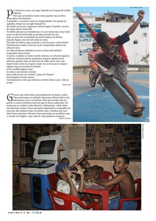 foto: Gabriel Loyola




P
        or inúmeras vezes, me pego viajando aos tempos de minha
        infância.
        Fato que se fortalece muito mais quando vejo as fotos
desta época tão deliciosa.
O passado e o presente unem-se magicamente, em questão de
segundos, divago em um vagão chamado Eu.
Me lembro com muito alegria que embora singela e humilde, a aurora
de minha vida foi muito feliz.
Foi difícil enfrentar as circunstâncias e vir com minha mãe e duas irmãs
morar no Morro da Alvorada no princípio de junho de 1972.
Hoje sou parte das comunidades do atual Complexo do Alemão.
Quando cheguei, cerca de 90% ainda era mato.
Não tinha luz elétrica, água encanada e, nem tão pouco, rede sanitária.
Cozinhávamos a lenha e nosso lar era de compensados coberto com
telhas de zinco.
De onde extraíamos satisfação em meio a tantas adversidades?
A população abria arraiais.
E à noite, os adultos se uniam tocando sanfonas, em volta das fogueiras
ardilosas, contando estórias arrepiantes, enquanto alguém servia
deliciosos quitutes, bolos de fubá, broa de milho, doces, chá e café.
Depois tinha o teste da coragem: sempre um ou dois para ir comprar
alguma coisa em uma barraca distante.
Já fui escolhido alguma vezes.
E confesso que já deixei a desejar.
Bom, ainda me sou um “menino”, apesar de “homem”,
Sou passageiro de mim mesmo.
Constantemente, tenho que enfrentar com bom ânimo o que a vida me
propor.
                                                              Alberto Dias




G
       ostava das noites frias, principalmente de junho e julho.
       Nós sentávamos no quintal e ficávamos observando o céu,
       admirando a lua e as estrelas. Meu pai acendia uma fo-
gueira e contava histórias incríveis que eu ficava admirada. Foi
assim que eu conheci o Saci-Pererê, o lobisomem, a Bela Ador-
mecida entre outros. Ficava até tarde admirando a companhia do
meu pai, das minhas irmãs, da minha mãe e vizinhos que tam-
bém foram especiais. Durante estes momentos eu acreditava que
o mundo era mágico e que nada de ruim pudesse acontecer.
                                                          Poliane Cristina




                                                                                                foto: Paloma Granjeiro




 INFâNCIA NA                FAVELA
 