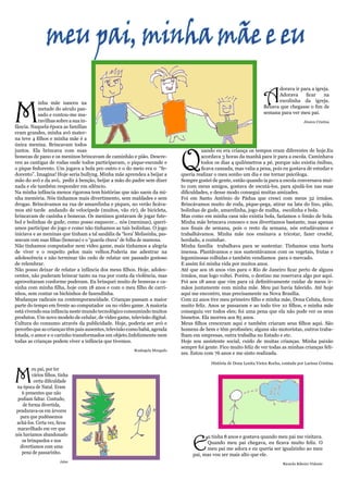 meu pai, minha mãe e eu

                                                                                                                        A
                                                                                                                              dorava ir para a igreja.
                                                                                                                              Adorava     ficar    na




M
           inha mãe nasceu na                                                                                                 escolinha da igreja.
           metade do século pas-                                                                                        Rezava que chegasse o fim de
           sado e contou-me ma-                                                                                         semana para ver meu pai.
           ravilhas sobre a sua in-                                                                                                           Jéssica Cristina
fância. Naquela época as famílias
eram grandes, minha avó mater-
na teve 4 filhos e minha mãe é a
única menina. Brincavam todos



                                                                              Q
juntos. Ela brincava com suas                                                          uando eu era criança os tempos eram diferentes de hoje.Eu
bonecas de pano e os meninos brincavam de caminhão e pião. Descre-                     acordava 3 horas da manhã para ir para a escola. Caminhava
veu as cantigas de rodas onde todos participavam, o pique-esconde e                    todos os dias 4 quilômetros a pé, porque não existia ônibus,
o pique fedorento. Um jogava a bola pro outro e o do meio era o “fe-                   ficava cansada, mas valia a pena, pois eu gostava de estudar e
dorento”. Imagina! Hoje seria bullyng. Minha mãe aprendeu a beijar a          queria realizar o meu sonho um dia e me tornar psicóloga.
mão do avô e da avó, pedir à benção, beijar a mão do padre sem dizer          Sempre gostei de gente, então quando ia para a escola conversava mui-
nada e ele também responder em silêncio.                                      to com meus amigos, gostava de escutá-los, para ajudá-los nas suas
Na minha infância menos rigorosa tem histórias que não saem da mi-            dificuldades, e desse modo consegui muitas amizades.
nha memória. Nós tínhamos mais divertimento, sem maldades e sem               Foi em Santo Antônio de Pádua que cresci com meus 32 irmãos.
drogas. Brincávamos na rua de amarelinha e piques, no verão ficáva-           Brincávamos muito de roda, pique-pega, atirar na lata do lixo, pião,
mos até tarde andando de velocípede (muitos, vão rir), de bicicleta,          bolinhas de gude, amarelinha, jogo de malha, escolinha e bola.
brincavam de casinha e bonecas. Os meninos gostavam de jogar fute-            Mas como em minha casa não existia bola, fazíamos o limão de bola.
bol e bolinhas de gude; como posso esquecer... nós (meninas), querí-          Minha mãe brincava conosco e nos divertíamos bastante, mas apenas
amos participar do jogo e como não tínhamos as tais bolinhas. O jogo          nos finais de semana, pois o resto da semana, nós estudávamos e
iniciava e as meninas que tinham a tal sandália da “hora’ Melissinha, pas-    trabalhávamos. Minha mãe nos ensinava a tricotar, fazer crochê,
seavam com suas filhas (bonecas) e o “guarda chuva” de folha de mamona.       bordado, a cozinhar.
Não tínhamos computador nem vídeo game, mais tínhamos a alegria               Minha família trabalhava para se sustentar. Tínhamos uma horta
de viver e o respeito pelos mais velhos.Poderia me adentrar na                imensa. Plantávamos e nos sustentávamos com os vegetais, frutas e
adolescência e não terminar tão cedo de relatar um passado gostoso            leguminosas colhidas e também vendíamos para o mercado.
de relembrar.                                                                 E assim foi minha vida por muitos anos.
Não posso deixar de relatar a infância dos meus filhos. Hoje, adoles-         Até que aos 16 anos vim para o Rio de Janeiro ficar perto de alguns
centes, não puderam brincar tanto na rua por conta da violência, mas          irmãos, mas logo voltei. Porém, o destino me reservava algo por aqui.
aproveitaram conforme puderam. Eu brinquei muito de bonecas e ca-             Foi aos 18 anos que vim para cá definitivamente cuidar de meus ir-
sinha com minha filha, hoje com 18 anos e com o meu filho de carri-           mãos juntamente com minha mãe. Meu pai havia falecido. Até hoje
nhos, sem contar os bichinhos de fazendinha.                                  aqui me encontro, mas precisamente na Nova Brasília.
Mudanças radicais na contemporaneidade. Crianças passam a maior               Com 22 anos tive meu primeiro filho e minha mãe, Dona Celuta, ficou
parte do tempo em frente ao computador ou no vídeo game. A maioria            muito feliz. Anos se passaram e ao todo tive 10 filhos, e minha mãe
está vivendo sua infância neste mundo tecnológico consumindo muitos           conseguiu ver todos eles; foi uma pena que ela não pode ver os seus
produtos. Um novo modelo de celular, de vídeo game, televisão digital.        bisnetos. Ela morreu aos 85 anos.
Cultura do consumo através da publicidade. Hoje, poderia ser avó e            Meus filhos cresceram aqui e também criaram seus filhos aqui. São
percebo que as crianças têm pais ausentes, televisão como babá, agenda        homens de bem e têm profissões; alguns são motoristas, outros traba-
lotada, o amor e o carinho transformados em objeto.Infelizmente nem           lham em empresas, outra trabalha no Estado e etc.
todas as crianças podem viver a infância que tivemos.                         Hoje sou assistente social, cuido de muitas crianças. Minha paixão
                                                                              sempre foi gente. Fico muito feliz de ver todas as minhas crianças feli-
                                                          Rosângela Morgado
                                                                              zes. Estou com 76 anos e me sinto realizada.

                                                                                            História de Dona Lenita Vieira Rocha, contada por Larissa Cristina



M
        eu pai, por ter
        vários filhos, tinha
         certa dificuldade
 na época de Natal. Eram
   6 presentes que não
 podiam faltar. Contudo,
   de forma divertida,
pendurava-os em árvores
  para que pudéssemos
 achá-los. Certa vez, ficou
 maravilhado em ver que



                                                                                   E
nós havíamos abandonado                                                                  u tinha 8 anos e gostava quando meu pai me visitava.
   os brinquedos e nos                                                                   Quando meu pai chegava, eu ficava muito feliz. O
  divertíamos com uma                                                                    meu pai me adora e eu queria ser igualzinho ao meu
   pena de passarinho.                                                             pai, mas vou ser mais alto que ele.
                       Jaíne
                                                                                                                                  Ricardo Ribeiro Vidente
 