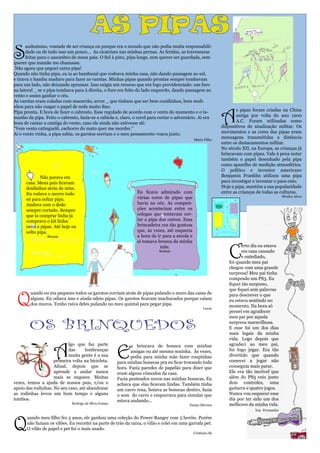 AS PIPAS
S
      audosismo, vontade de ser criança ou porque era o mundo que não pedia muita responsabili-
      dade ou de tudo isso um pouco... As cicatrizes nas minhas pernas. As feridas, as travessuras
      feitas para o assombro de meus pais. O Sol à pino, pipa longe, sem querer ser guardada, sem
querer que mamãe me chamasse.
 Não agora que peguei outra pipa!
Quando não tinha pipa, eu ia ao bambuzal que rodeava minha casa, não dando passagem ao sol,
e tirava o bambu maduro para fazer as varetas. Minhas pipas quando prontas sempre tombavam
para um lado, não deixando aprumar. Isso exigia um recurso que era logo providenciado: um furo
na lateral _ se a pipa tombava para à direita, o furo era feito do lado esquerdo, dando passagem ao
vento e assim ganhar o céu.
As varetas eram coladas com macarrão, arroz _ que tinham que ser bem cozidinhos, bem moli-



                                                                                                              A
nhos para não rasgar o papel de seda muito fino.
Pipa pronta. E hora de fazer o cabresto. Esse regulado de acordo com o vento do momento e o ta-                      s pipas foram criadas na China
manho da pipa. Feito o cabresto, fazia-se a rabiola e, claro, o cerol para cortar o adversário. Aí era               antiga por volta do ano 1200
hora de cantar a cantiga do vento, caso ele ainda não estivesse ali:                                                 A.C. Foram utilizadas como
“Vem vento catinguelê, cachorro do mato quer me morder.”                                                      dispositivos de sinalização militar. Os
Ai o vento vinha, a pipa subia, os garotos sorriam e o meu pensamento voava junto.                            movimentos e as cores das pipas eram
                                                                                               Mário Filho
                                                                                                              mensagens transmitidas a distância
                                                                                                              entre os destacamentos militar.
                                                                                                              No século XII, na Europa, as crianças já
                                                                                                              brincavam com pipas. Vale à pena notar
                                                                                                              também o papel desenhado pela pipa
                                                                                                              como aparelho de medição atmosférica.
                                                                                                              O político e inventor americano
      	      Não parava em                                                                                    Benjamin Franklin utilizou uma pipa
      casa. Meus pais ficavam                                                                                 para investigar e inventar o para-raio.
      doidinhos atrás de mim.                                                                                 Hoje a pipa, mantém a sua popularidade
      Eu rodava o morro todo                                    Eu ficava admirado com                        entre as crianças de todas as culturas.
                                                                várias cores de pipas que                                                     Wesley Alves
      só para soltar pipa.
      Andava com o dedo                                         havia no céu. As competi-
      sempre cortado. Sempre                                    ções aconteciam entre os
      que ia comprar linha já                                   colegas que tentavam cor-
      comprava o kit linha:                                     tar a pipa dos outros. Essa
      cerol e pipas. Até hoje eu                                brincadeira era tão gostosa
      solto pipa.                                               que, às vezes, até esquecia
                 Brayan                                         a hora de ir para a escola e
                                                                ai tomava bronca da minha


                                                                                                                 C
                                                                           mãe.                                         erto dia eu estava
                                                                           Walmir                                       em casa cansado
                                                                                                                        e entediado,
                                                                                                                 foi quando meu pai
                                                                                                                 chegou com uma grande
                                                                                                                 surpresa! Meu pai tinha
                                                                                                                 comprado um PS3. Eu
                                                                                                                 fiquei tão surpreso,
                                                                                                                 que fiquei sem palavras


 Q
        uando eu era pequeno todos os garotos corriam atrás de pipas pulando o muro das casas de                 para descrever o que
        alguns. Eu odiava isso e ainda odeio pipas. Os garotos ficavam machucados porque caiam                   eu estava sentindo no
        dos muros. Tenho raiva deles pulando no meu quintal para pegar pipa.                                     momento. Na hora só
                                                                                                     Lucas
                                                                                                                 pensei em agradecer


        OS BRINQUEDOS
                                                                                                                 meu pai por aquela
                                                                                                                 surpresa maravilhosa.
                                                                                                                 E esse foi um dos dias
                                                                                                                 mais legais da minha
                                                                                                                 vida. Logo depois que


                    A                                  E
                           lgo que faz parte                  u brincava de boneca com minhas                    agradeci ao meu pai,
                           das      lembranças                amigas ou até mesmo sozinha. Às vezes,             fui logo jogar. Era tão
                           muita gente é a sua                pedia para minha mãe fazer roupinhas               divertido que quando
                    primeira volta na bicicleta.       para minhas bonecas pra eu ficar trocando toda            comecei a jogar não
                    Afinal, depois que se              hora. Fazia paredes de papelão para dizer que             conseguia mais parar.
                    aprende a andar nunca              eram alguns cômodos da casa.                              Ele era tão incrível que
                    mais se esquece. Muitas            Fazia penteados novos nas minhas bonecas. Eu              além do PS3 veio junto
vezes, temos a ajuda de nossos pais, e/ou o            achava que elas ficavam lindas. Também tinha              dois controles, uma
apoio das rodinhas. No seu caso, até abandonar         um carro rosa, botava as bonecas dentro, fazia            guitarra e quatro jogos.
as rodinhas levou um bom tempo e alguns                o som do carro e empurrava para simular que               Nunca vou esquecer esse
tombos.                                                estava andando...                                         dia por ter sido um dos
                              Rodrigo de Silva Gomes                                      Tuany Oliveira         melhores da minha vida.
                                                                                                                              Yan Fernandes




Q
      uando meu filho fez 5 anos, ele ganhou uma coleção do Power Ranger com 5 heróis. Porém
      não faziam os vilões. Eu recortei na parte de trás da caixa, o vilão e colei em uma garrafa pet.
      O vilão de papel e pet foi o mais usado.
                                                                                               Cristiano Sá
 