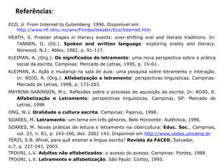Referências : ECO, U. From Internet to Gutemberg.  1996. Disponível em:  http://www.hf.ntnu.no/anv/Finnbo/tekster/Eco/Internet.htm HEATH, S. Protean shapes in literacy events: ever-shifting oral and literate traditions. In: TANNEN, D. (Ed.).  Spoken and written language :  exploring orality and literacy.  Norwood, N.J.: Ablex, 1982, p. 91-117. KLEIMAN, A. (Org.).  Os significados do letramento : uma nova perspectiva sobre a prática social da escrita. Campinas: Mercado de Letras, 1995, p. 15-61. KLEIMAN, A. Ação e mudança na sala de aula: uma pesquisa sobre letramento e interação. In: ROJO, R. (Org.).  Alfabetização e letramento :  perspectivas linguísticas. Campinas: Mercado de Letras, 1998, p. 173-203. MAYRINK-SABINSON, M.L. Reflexões sobre o processo de aquisição da escrita. In: ROJO, R.  Alfabetização e Letramento : perspectivas linguísticas. Campinas, SP: Mercado de Letras, 1998  ONG, W.J.  Oralidade e cultura escrita .  Campinas: Papirus, 1998. SOARES, M.  Letramento :  um tema em três gêneros. Belo Horizonte: Autêntica, 1998. SOARES, M. Novas práticas de leitura e letramento na cibercultura.  Educ. Soc . , Campinas, vol. 23, n. 81, p. 143-160, dez. 2002 143. Disponível em  http://www.cedes.unicamp.br   TERZI, S.B. Afinal, para quê ensinar a língua escrita?  Revista da FACED , Salvador, n.7, p. 227-241, 2003. TFOUNI, L.V.  Adultos não alfabetizados : o avesso do avesso. Campinas: Pontes, 1988. TFOUNI, L.V.  Letramento e alfabetização . São Paulo: Cortez, 1995. 