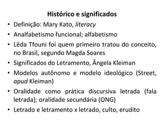 Histórico e significados Definição: Mary Kato,  literacy Analfabetismo funcional; alfabetismo Lêda Tfouni foi quem primeiro tratou do conceito, no Brasil, segundo Magda Soares Significados do Letramento, Ângela Kleiman Modelos autônomo e modelo ideológico (Street,  apud  Kleiman) Oralidade como prática discursiva letrada (fala letrada); oralidade secundária (ONG) Letrado e letramento x letrado, culto, erudito 
