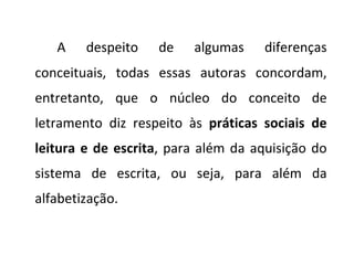 A despeito de algumas diferenças conceituais, todas essas autoras concordam, entretanto, que o núcleo do conceito de letramento diz respeito às  práticas sociais de leitura e de escrita , para além da aquisição do sistema de escrita, ou seja, para além da alfabetização. 