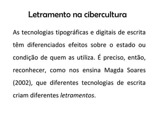 Letramento na cibercultura As tecnologias tipográficas e digitais de escrita têm diferenciados efeitos sobre o estado ou condição de quem as utiliza. É preciso, então, reconhecer, como nos ensina Magda Soares (2002), que diferentes tecnologias de escrita criam diferentes  letramentos . 