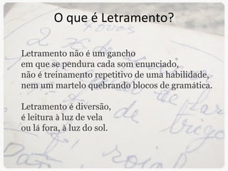 O que é Letramento? Letramento não  é  um gancho  em que se pendura cada som enunciado, não  é  treinamento repetitivo de uma habilidade, nem um martelo quebrando blocos de gram á tica. Letramento  é  diversão,  é  leitura  à  luz de vela ou l á  fora,  à  luz do sol. 