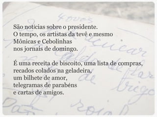São not í cias sobre o presidente. O tempo, os artistas da tevê e mesmo Mônicas e Cebolinhas nos jornais de domingo. É uma receita de biscoito, uma lista de compras, recados colados na geladeira, um bilhete de amor, telegramas de parab é ns e cartas de amigos. 