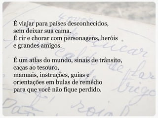 É viajar para países desconhecidos, sem deixar sua cama. É rir e chorar com personagens, heróis  e grandes amigos.   É um atlas do mundo, sinais de trânsito,  caças ao tesouro,  manuais, instruções, guias e orientações em bulas de remédio  para que você não fique perdido. 