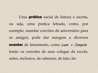 Uma  prática  social de leitura e escrita, ou seja, uma pratica letrada, como, por exemplo, mandar convites de aniversário para os amigos, pode dar margem a diversos  eventos  de letramento, como  Luan   e  Joaquim   lendo os convites de seus colegas da escola, antes, inclusive, de saberem, de fato, ler. 