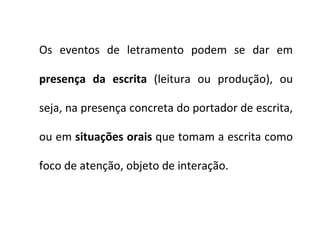 Os eventos de letramento podem se dar em  presença da escrita  (leitura ou produção), ou seja, na presença concreta do portador de escrita, ou em  situações orais  que tomam a escrita como foco de atenção, objeto de interação.  