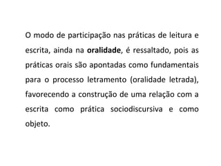 O modo de participação nas práticas de leitura e escrita, ainda na  oralidade , é ressaltado, pois as práticas orais são apontadas como fundamentais para o processo letramento (oralidade letrada), favorecendo a construção de uma relação com a escrita como prática sociodiscursiva e como objeto. 