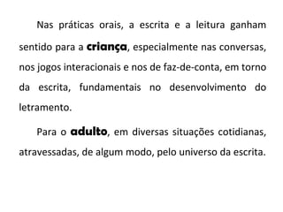 Nas práticas orais, a escrita e a leitura ganham sentido para a  criança , especialmente nas conversas, nos jogos interacionais e nos de faz-de-conta, em torno da escrita, fundamentais no desenvolvimento do letramento.  Para o  adulto , em diversas situações cotidianas, atravessadas, de algum modo, pelo universo da escrita. 