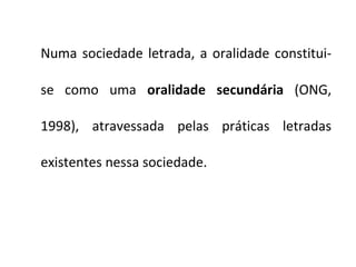 Numa sociedade letrada, a oralidade constitui-se como uma  oralidade secundária  (ONG, 1998), atravessada pelas práticas letradas existentes nessa sociedade. 