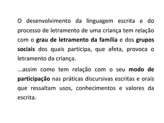 O desenvolvimento da linguagem escrita e do processo de letramento de uma criança tem relação com o  grau de letramento da família  e dos  grupos sociais  dos quais participa, que afeta, provoca o letramento da criança. ...assim como tem relação com o seu  modo de participação  nas práticas discursivas escritas e orais que ressaltam usos, conhecimentos e valores da escrita. 
