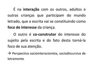 É na  interação  com os outros, adultos e outras crianças que participam do mundo letrado, que a escrita vai se constituindo como  foco de interesse  da criança.  O outro é  co-construtor  do interesse do sujeito pela escrita e do fato desta torná-la foco de sua atenção.     Perspectiva sociointeracionista, sociodiscursiva de letramento  