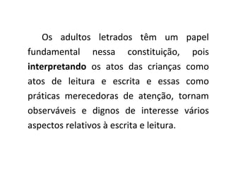 Os adultos letrados têm um papel fundamental nessa constituição, pois  interpretando  os atos das crianças como atos de leitura e escrita e essas como práticas merecedoras de atenção, tornam observáveis e dignos de interesse vários aspectos relativos à escrita e leitura. 