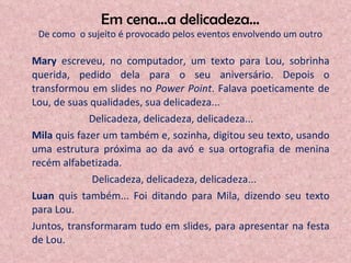 Em cena...a delicadeza... De como  o sujeito é provocado pelos eventos envolvendo um outro Mary  escreveu, no computador, um texto para Lou, sobrinha querida, pedido dela para o seu aniversário. Depois o transformou em slides no  Power Point . Falava poeticamente de Lou, de suas qualidades, sua delicadeza...  Delicadeza, delicadeza, delicadeza... Mila  quis fazer um também e, sozinha, digitou seu texto, usando uma estrutura próxima ao da avó e sua ortografia de menina recém alfabetizada.  Delicadeza, delicadeza, delicadeza... Luan  quis também... Foi ditando para Mila, dizendo seu texto para Lou. Juntos, transformaram tudo em slides, para apresentar na festa de Lou. 