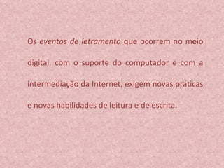 Os  eventos de letramento  que ocorrem no meio digital, com o suporte do computador e com a intermediação da Internet, exigem novas práticas e novas habilidades de leitura e de escrita.  