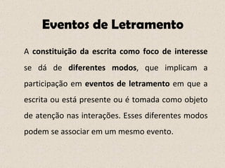 Eventos de Letramento A  constituição da escrita como   foco de interesse  se dá de  diferentes modos , que implicam a participação em  eventos de letramento  em que a escrita ou está presente ou é tomada como objeto de atenção nas interações. Esses diferentes modos podem se associar em um mesmo evento. 